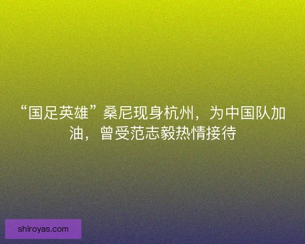 “国足英雄” 桑尼现身杭州，为中国队加油，曾受范志毅热情接待