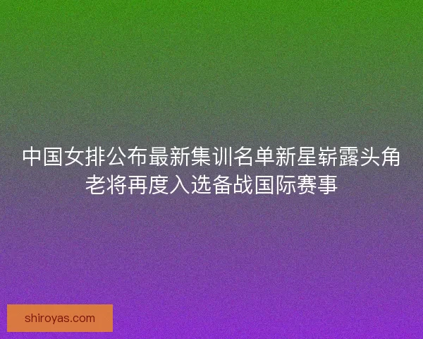 中国女排公布最新集训名单新星崭露头角老将再度入选备战国际赛事