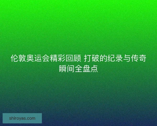 伦敦奥运会精彩回顾 打破的纪录与传奇瞬间全盘点